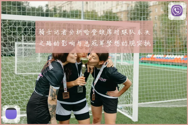 骑士记者分析哈登缺席对球队东决之路的影响与总冠军梦想的现实挑战
