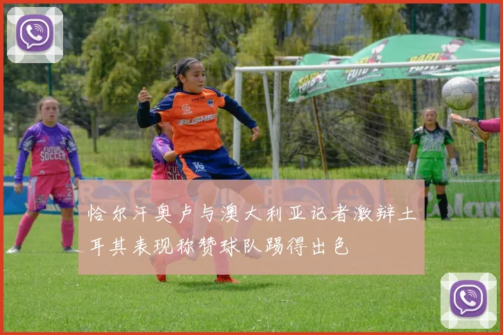 恰尔汗奥卢与澳大利亚记者激辩土耳其表现称赞球队踢得出色