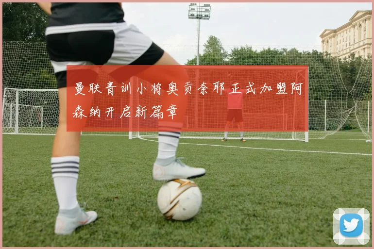 曼联青训小将奥贡奈耶正式加盟阿森纳开启新篇章