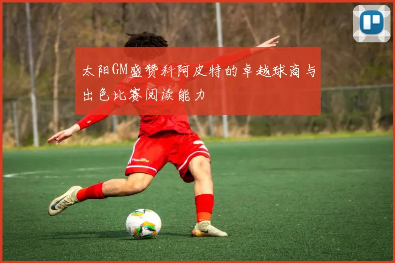 太阳GM盛赞科阿皮特的卓越球商与出色比赛阅读能力
