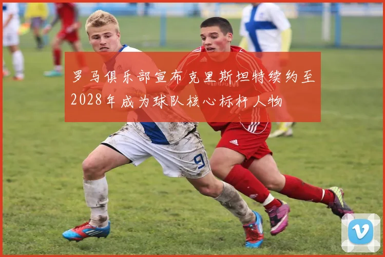 罗马俱乐部宣布克里斯坦特续约至2028年成为球队核心标杆人物