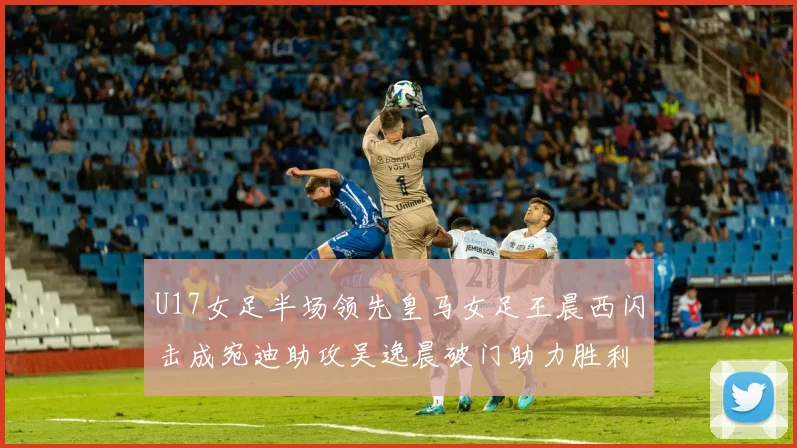 U17女足半场领先皇马女足王晨西闪击成宛迪助攻吴逸晨破门助力胜利