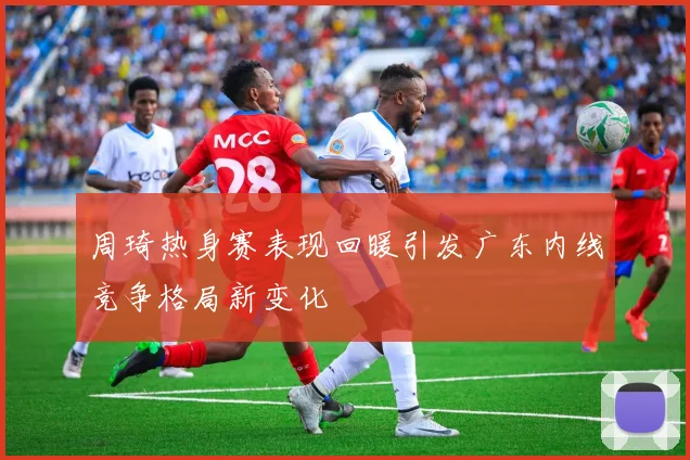 周琦热身赛表现回暖引发广东内线竞争格局新变化
