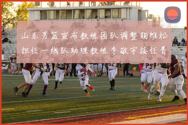 山东男篮宣布教练团队调整鞠维松担任一线队助理教练李敬宇接任青年队主教练