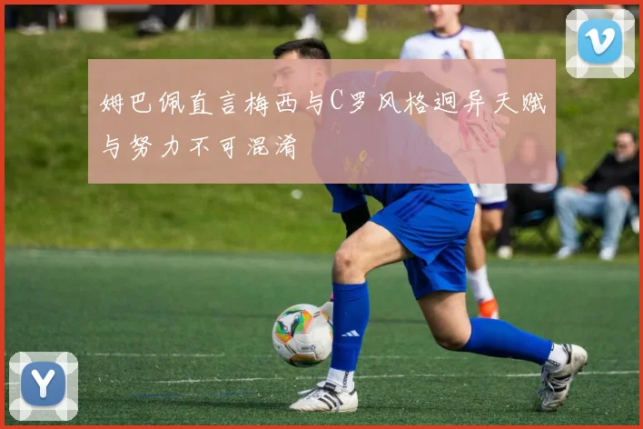 姆巴佩直言梅西与C罗风格迥异天赋与努力不可混淆