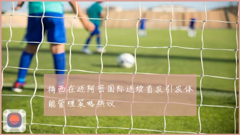 梅西在迈阿密国际连续首发引发体能管理策略热议