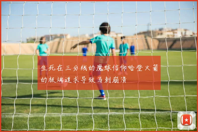 生死在三分线的魔球信仰哈登火箭的极端追求导致马刺崩溃