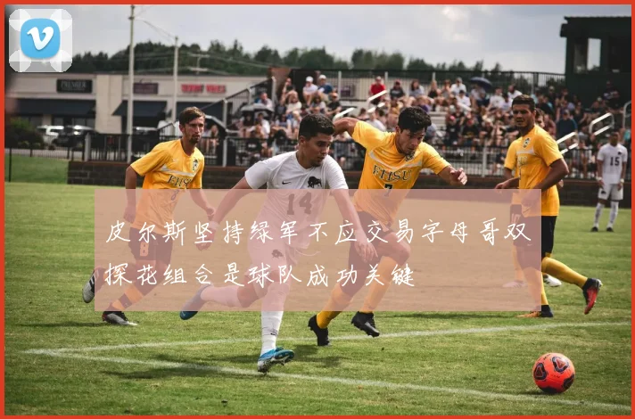 皮尔斯坚持绿军不应交易字母哥双探花组合是球队成功关键