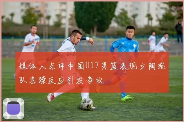 媒体人点评中国U17男篮表现立陶宛队急躁反应引发争议