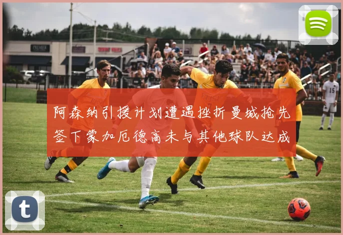 阿森纳引援计划遭遇挫折曼城抢先签下蒙加厄德高未与其他球队达成协议