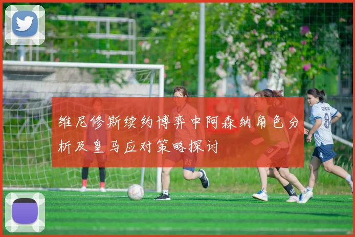 维尼修斯续约博弈中阿森纳角色分析及皇马应对策略探讨