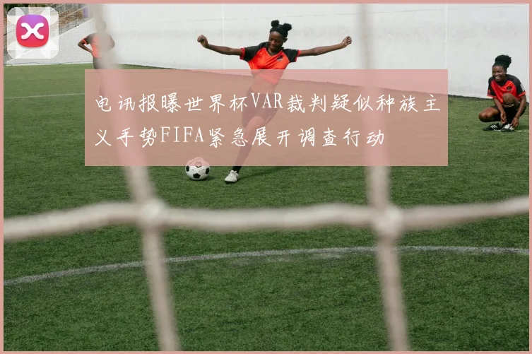 电讯报曝世界杯VAR裁判疑似种族主义手势FIFA紧急展开调查行动