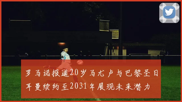 罗马诺报道20岁马尤卢与巴黎圣日耳曼续约至2031年展现未来潜力