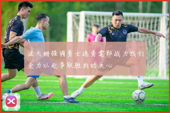 波杰姆强调勇士选秀需即战力我们全力以赴争取胜利的决心