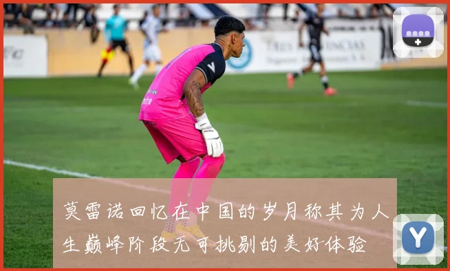 莫雷诺回忆在中国的岁月称其为人生巅峰阶段无可挑剔的美好体验