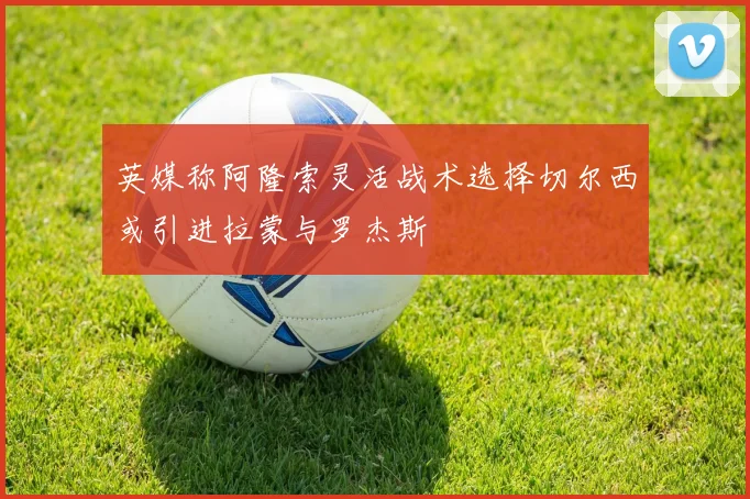 英媒称阿隆索灵活战术选择切尔西或引进拉蒙与罗杰斯